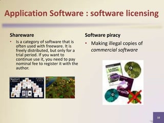 Application Software : software licensing
Shareware
• Is a category of software that is
often used with freeware. It is
freely distributed, but only for a
trial period. If you want to
continue use it, you need to pay
nominal fee to register it with the
author.

Software piracy
• Making illegal copies of
commercial software

10

 