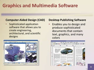Graphics and Multimedia Software
Computer-Aided Design (CAD)
• Sophisticated application
software that allows you to
create engineering,
architectural, and scientific
designs

Desktop Publishing Software
• Enables you to design and
produce sophisticated
documents that contain
text, graphics, and many
colors

28

 