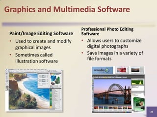 Graphics and Multimedia Software
Paint/Image Editing Software
• Used to create and modify
graphical images
• Sometimes called
illustration software

Professional Photo Editing
Software

• Allows users to customize
digital photographs
• Save images in a variety of
file formats

29

 