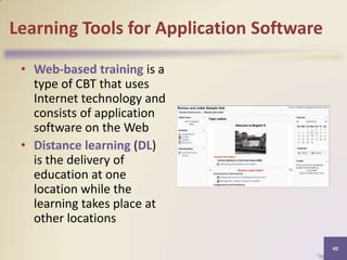 Learning Tools for Application Software
• Web-based training is a
type of CBT that uses
Internet technology and
consists of application
software on the Web
• Distance learning (DL)
is the delivery of
education at one
location while the
learning takes place at
other locations
40

 