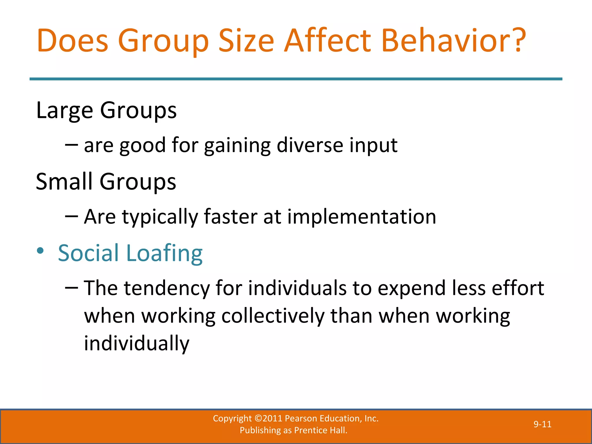 9-11
Does Group Size Affect Behavior?
Large Groups
– are good for gaining diverse input
Small Groups
– Are typically faster at implementation
• Social Loafing
– The tendency for individuals to expend less effort
when working collectively than when working
individually
Copyright ©2011 Pearson Education, Inc.
Publishing as Prentice Hall.
 