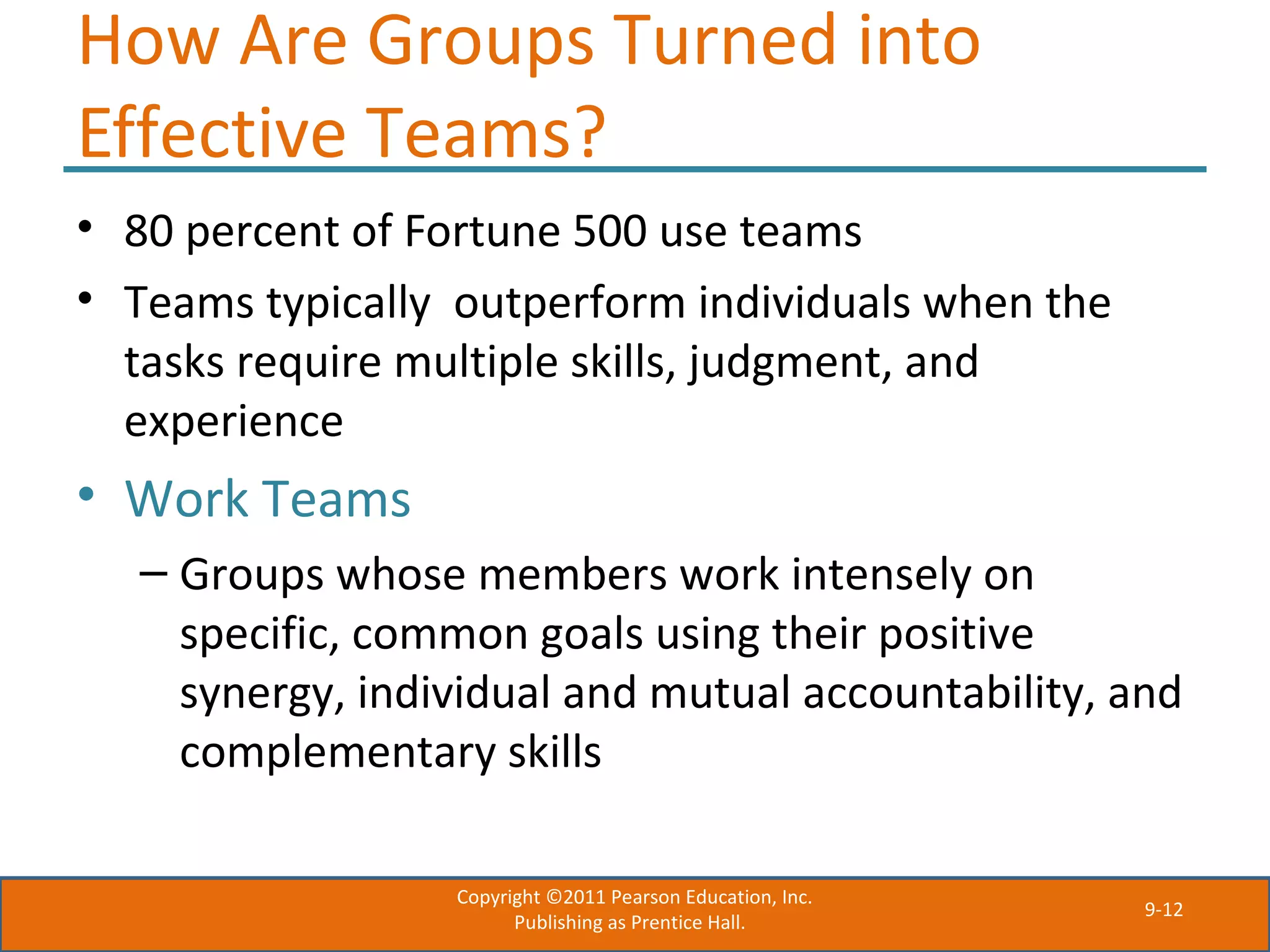 9-12
How Are Groups Turned into
Effective Teams?
• 80 percent of Fortune 500 use teams
• Teams typically outperform individuals when the
tasks require multiple skills, judgment, and
experience
• Work Teams
– Groups whose members work intensely on
specific, common goals using their positive
synergy, individual and mutual accountability, and
complementary skills
Copyright ©2011 Pearson Education, Inc.
Publishing as Prentice Hall.
 
