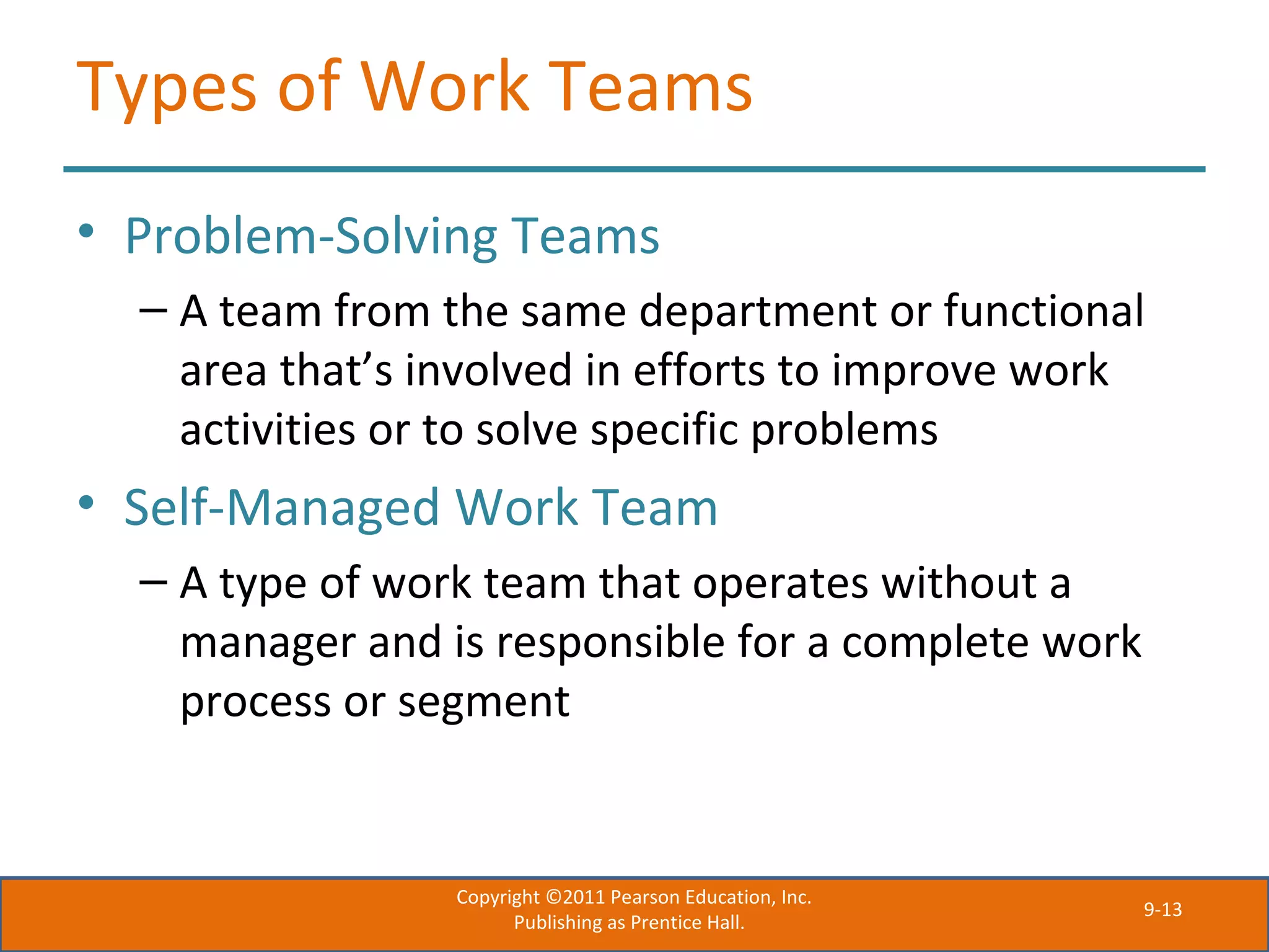9-13
Types of Work Teams
• Problem-Solving Teams
– A team from the same department or functional
area that’s involved in efforts to improve work
activities or to solve specific problems
• Self-Managed Work Team
– A type of work team that operates without a
manager and is responsible for a complete work
process or segment
Copyright ©2011 Pearson Education, Inc.
Publishing as Prentice Hall.
 