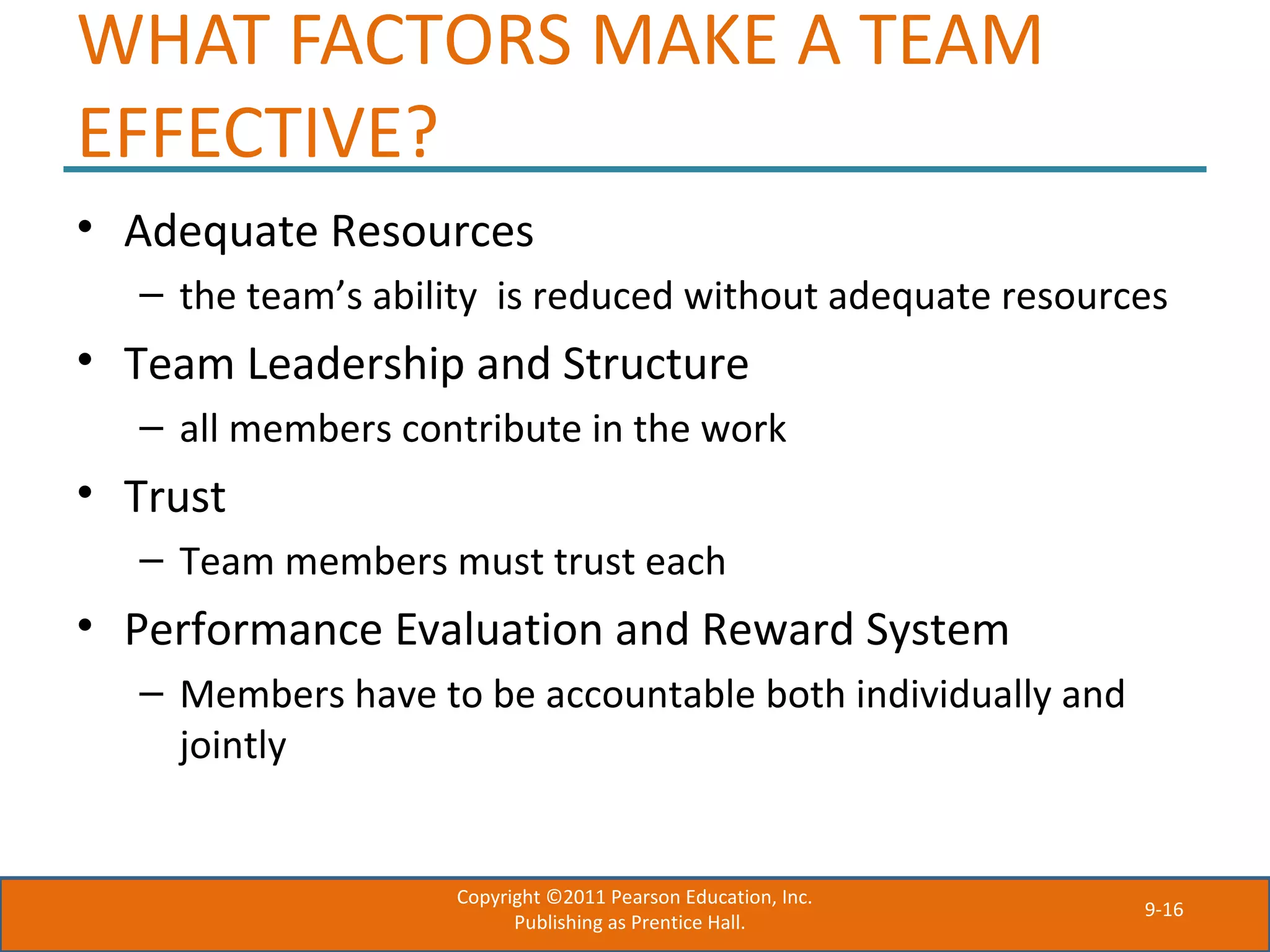 9-16
WHAT FACTORS MAKE A TEAM
EFFECTIVE?
• Adequate Resources
– the team’s ability is reduced without adequate resources
• Team Leadership and Structure
– all members contribute in the work
• Trust
– Team members must trust each
• Performance Evaluation and Reward System
– Members have to be accountable both individually and
jointly
Copyright ©2011 Pearson Education, Inc.
Publishing as Prentice Hall.
 