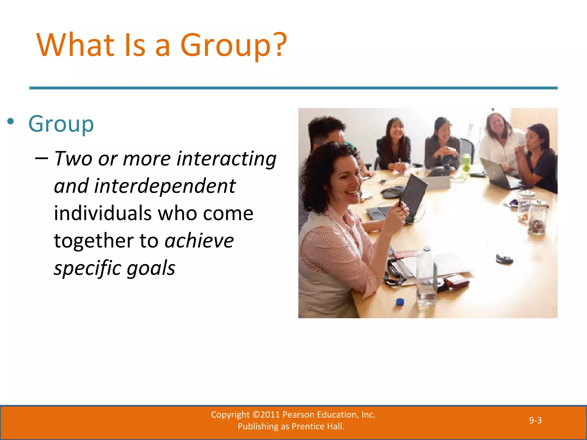 9-3
What Is a Group?
• Group
– Two or more interacting
and interdependent
individuals who come
together to achieve
specific goals
Copyright ©2011 Pearson Education, Inc.
Publishing as Prentice Hall.
 