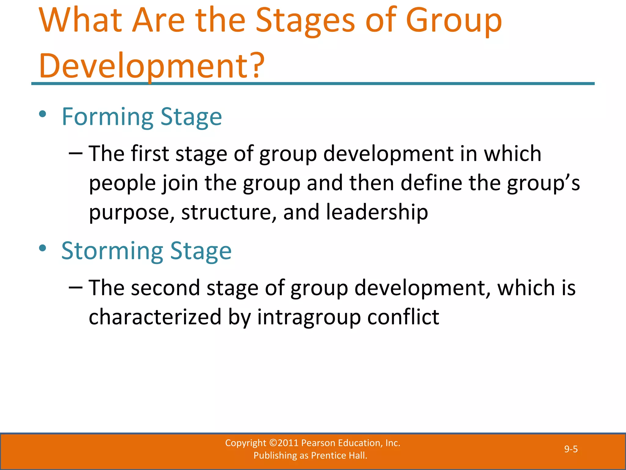 9-5
What Are the Stages of Group
Development?
• Forming Stage
– The first stage of group development in which
people join the group and then define the group’s
purpose, structure, and leadership
• Storming Stage
– The second stage of group development, which is
characterized by intragroup conflict
Copyright ©2011 Pearson Education, Inc.
Publishing as Prentice Hall.
 