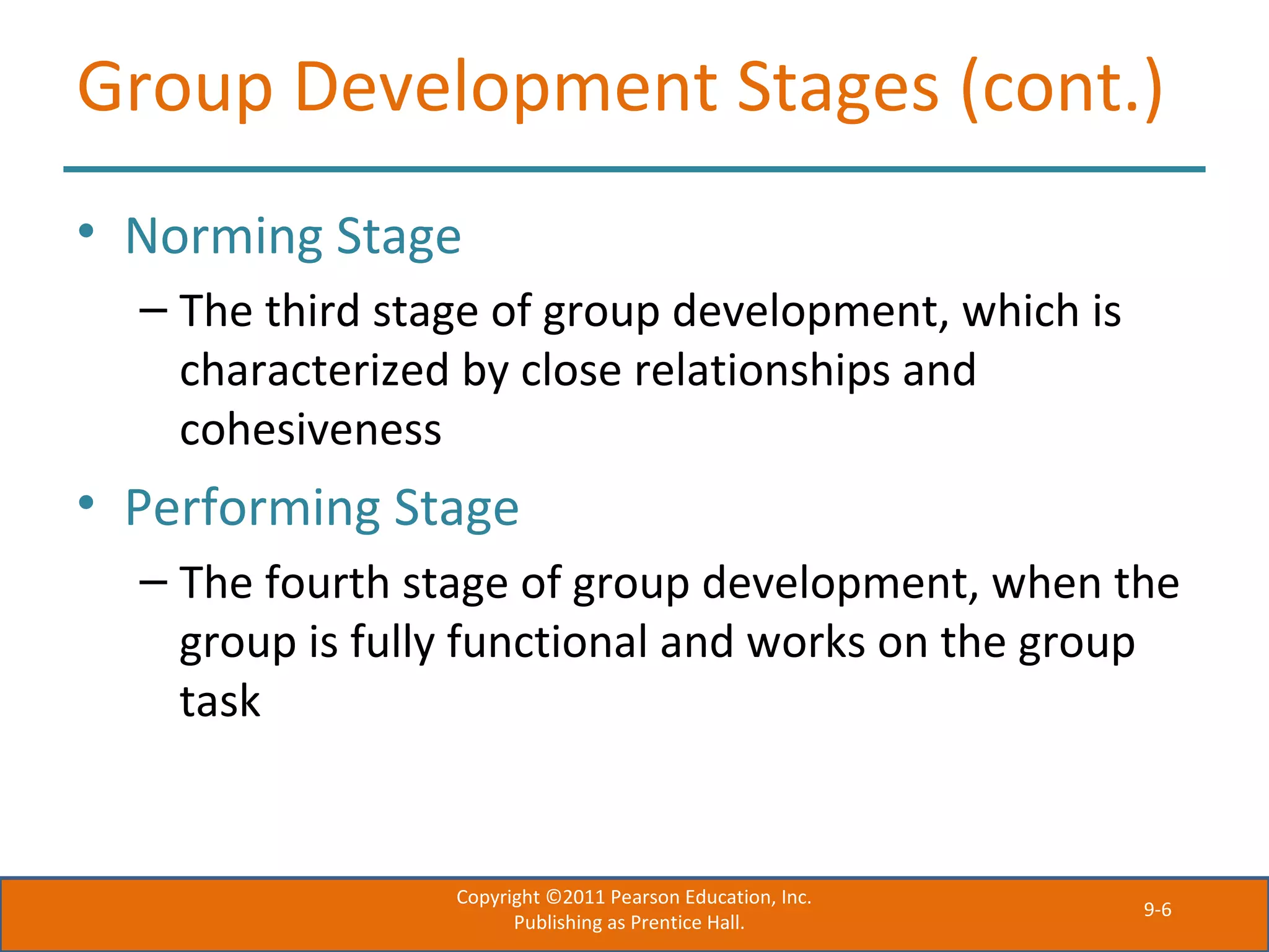 9-6
Group Development Stages (cont.)
• Norming Stage
– The third stage of group development, which is
characterized by close relationships and
cohesiveness
• Performing Stage
– The fourth stage of group development, when the
group is fully functional and works on the group
task
Copyright ©2011 Pearson Education, Inc.
Publishing as Prentice Hall.
 