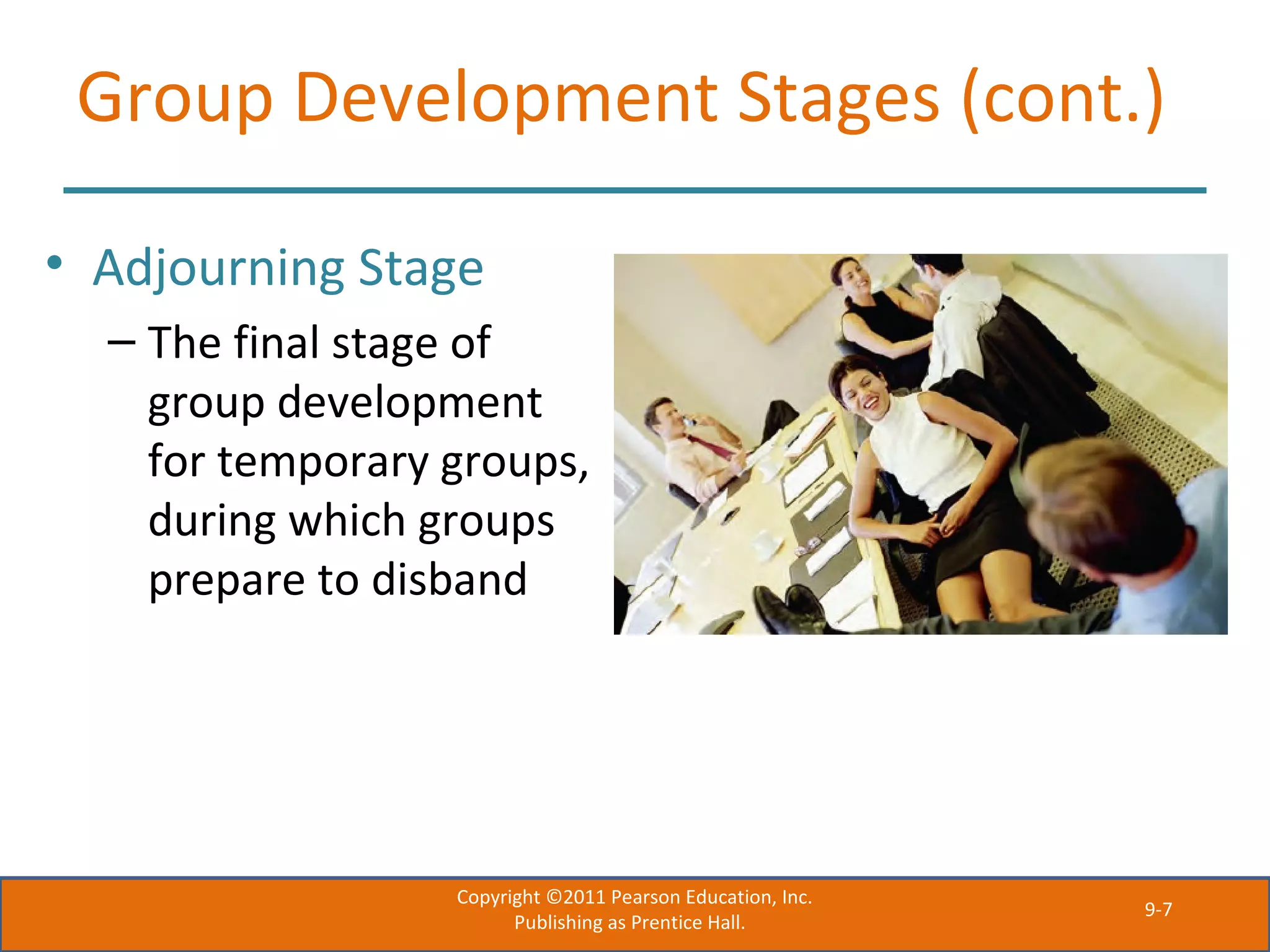 9-7
Group Development Stages (cont.)
• Adjourning Stage
– The final stage of
group development
for temporary groups,
during which groups
prepare to disband
Copyright ©2011 Pearson Education, Inc.
Publishing as Prentice Hall.
 