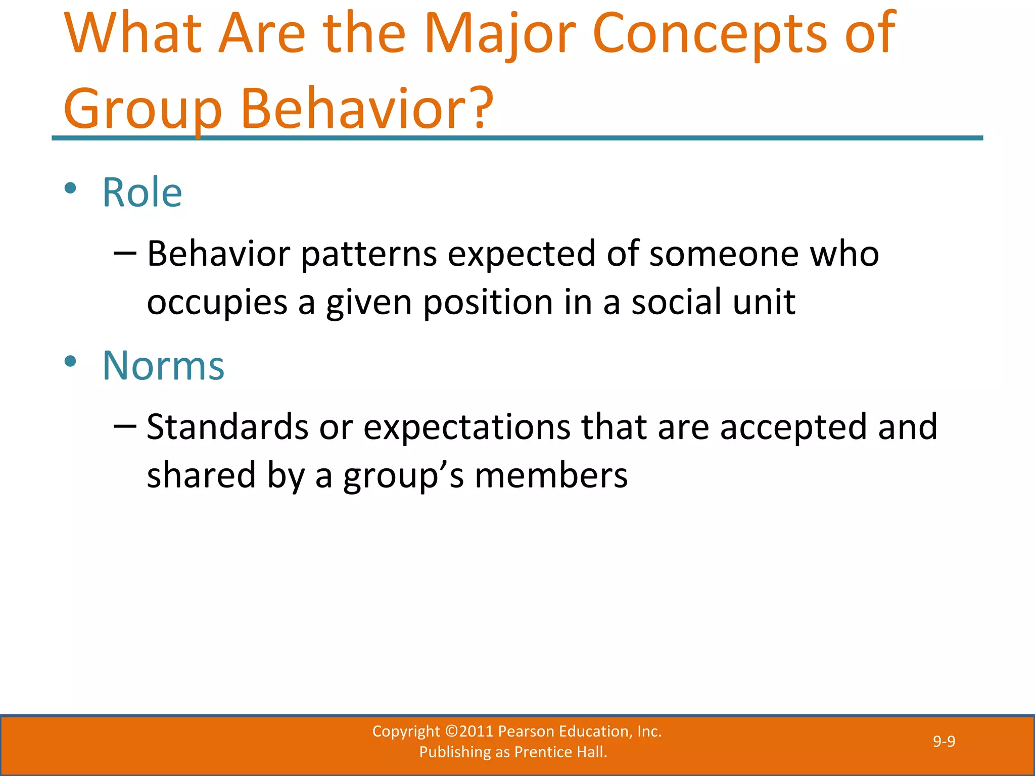 9-9
What Are the Major Concepts of
Group Behavior?
• Role
– Behavior patterns expected of someone who
occupies a given position in a social unit
• Norms
– Standards or expectations that are accepted and
shared by a group’s members
Copyright ©2011 Pearson Education, Inc.
Publishing as Prentice Hall.
 