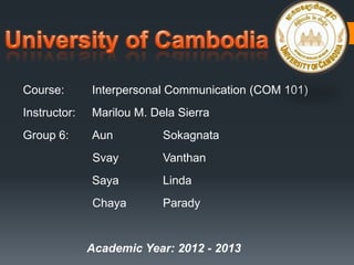 Course: Interpersonal Communication (COM 101)
Instructor: Marilou M. Dela Sierra
Group 6: Aun Sokagnata
Svay Vanthan
Saya Linda
Chaya Parady
Academic Year: 2012 - 2013
 