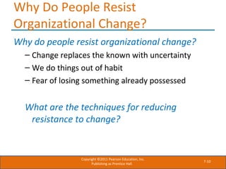 7-10
Why Do People Resist
Organizational Change?
Why do people resist organizational change?
– Change replaces the known with uncertainty
– We do things out of habit
– Fear of losing something already possessed
What are the techniques for reducing
resistance to change?
Copyright ©2011 Pearson Education, Inc.
Publishing as Prentice Hall.
 