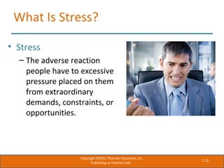 7-12
What Is Stress?
• Stress
– The adverse reaction
people have to excessive
pressure placed on them
from extraordinary
demands, constraints, or
opportunities.
Copyright ©2011 Pearson Education, Inc.
Publishing as Prentice Hall.
 
