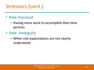 7-14
Stressors (cont.)
• Role Overload
– Having more work to accomplish than time
permits
• Role Ambiguity
– When role expectations are not clearly
understood
Copyright ©2011 Pearson Education, Inc.
Publishing as Prentice Hall.
 