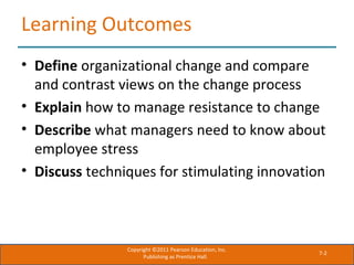 7-2
Learning Outcomes
• Define organizational change and compare
and contrast views on the change process
• Explain how to manage resistance to change
• Describe what managers need to know about
employee stress
• Discuss techniques for stimulating innovation
Copyright ©2011 Pearson Education, Inc.
Publishing as Prentice Hall.
 