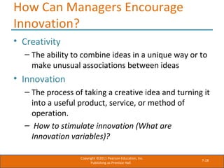 7-28
How Can Managers Encourage
Innovation?
• Creativity
– The ability to combine ideas in a unique way or to
make unusual associations between ideas
• Innovation
– The process of taking a creative idea and turning it
into a useful product, service, or method of
operation.
– How to stimulate innovation (What are
Innovation variables)?
Copyright ©2011 Pearson Education, Inc.
Publishing as Prentice Hall.
 