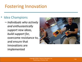 7-30
Fostering Innovation
• Idea Champions
– Individuals who actively
and enthusiastically
support new ideas,
build support for,
overcome resistance to,
and ensure that
innovations are
implemented
Copyright ©2011 Pearson Education, Inc.
Publishing as Prentice Hall.
 