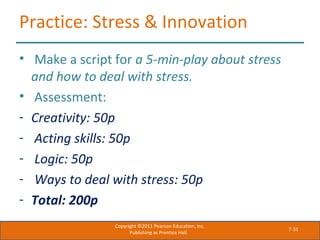 7-31
Practice: Stress & Innovation
• Make a script for a 5-min-play about stress
and how to deal with stress.
• Assessment:
- Creativity: 50p
- Acting skills: 50p
- Logic: 50p
- Ways to deal with stress: 50p
- Total: 200p
Copyright ©2011 Pearson Education, Inc.
Publishing as Prentice Hall.
 