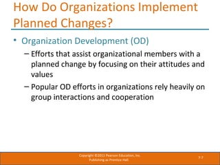 7-7
How Do Organizations Implement
Planned Changes?
• Organization Development (OD)
– Efforts that assist organizational members with a
planned change by focusing on their attitudes and
values
– Popular OD efforts in organizations rely heavily on
group interactions and cooperation
Copyright ©2011 Pearson Education, Inc.
Publishing as Prentice Hall.
 