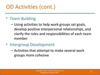 7-9
OD Activities (cont.)
• Team-Building
– Using activities to help work groups set goals,
develop positive interpersonal relationships, and
clarify the roles and responsibilities of each team
member
• Intergroup Development
– Activities that attempt to make several work
groups more cohesive
Copyright ©2011 Pearson Education, Inc.
Publishing as Prentice Hall.
 