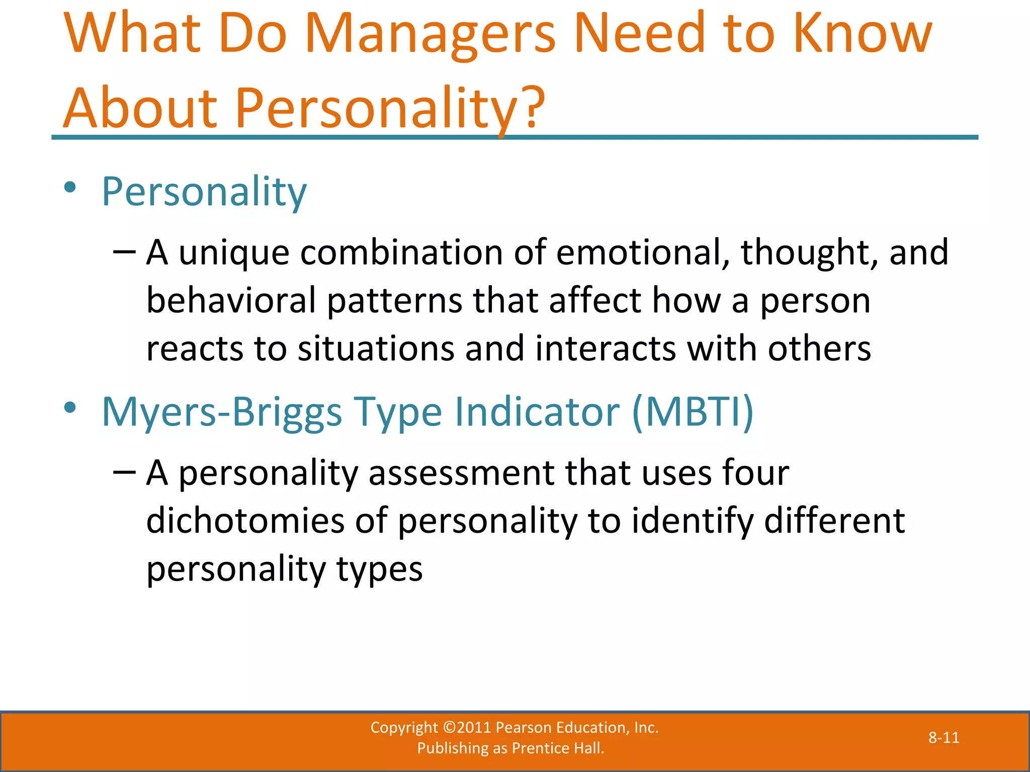 8-11
What Do Managers Need to Know
About Personality?
• Personality
– A unique combination of emotional, thought, and
behavioral patterns that affect how a person
reacts to situations and interacts with others
• Myers-Briggs Type Indicator (MBTI)
– A personality assessment that uses four
dichotomies of personality to identify different
personality types
Copyright ©2011 Pearson Education, Inc.
Publishing as Prentice Hall.
 