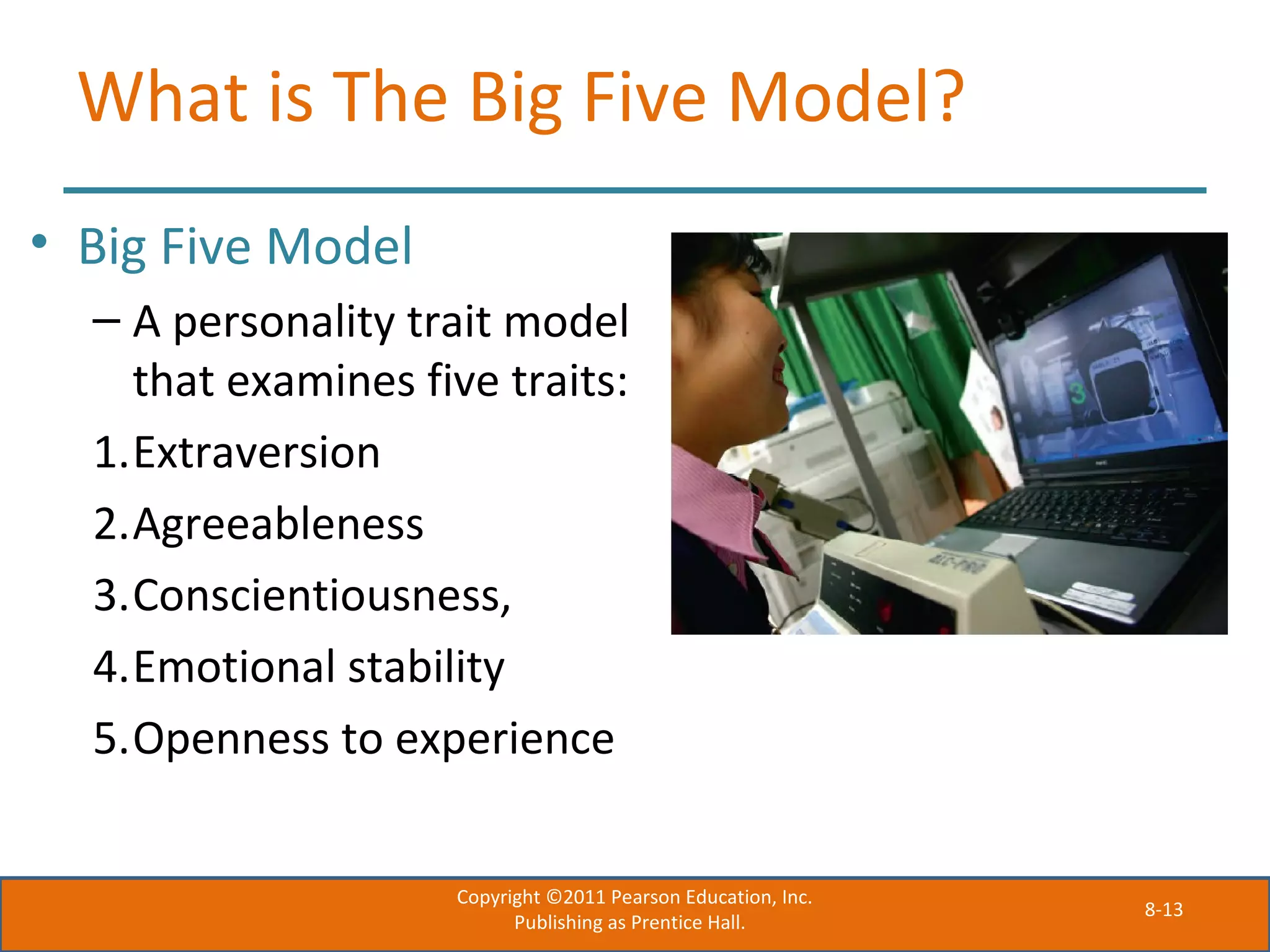 8-13
What is The Big Five Model?
• Big Five Model
– A personality trait model
that examines five traits:
1.Extraversion
2.Agreeableness
3.Conscientiousness,
4.Emotional stability
5.Openness to experience
Copyright ©2011 Pearson Education, Inc.
Publishing as Prentice Hall.
 