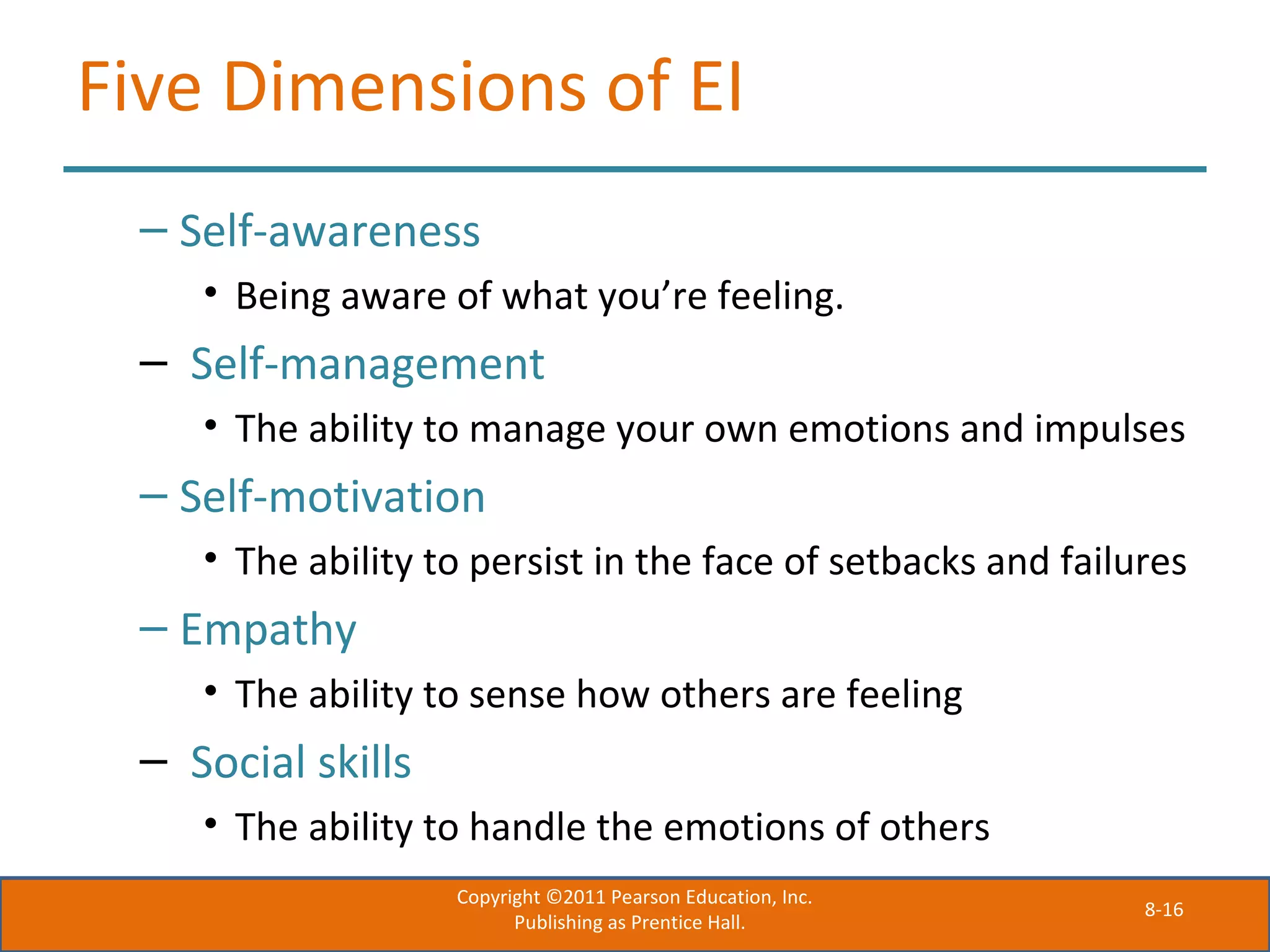 8-16
Five Dimensions of EI
– Self-awareness
• Being aware of what you’re feeling.
– Self-management
• The ability to manage your own emotions and impulses
– Self-motivation
• The ability to persist in the face of setbacks and failures
– Empathy
• The ability to sense how others are feeling
– Social skills
• The ability to handle the emotions of others
Copyright ©2011 Pearson Education, Inc.
Publishing as Prentice Hall.
 