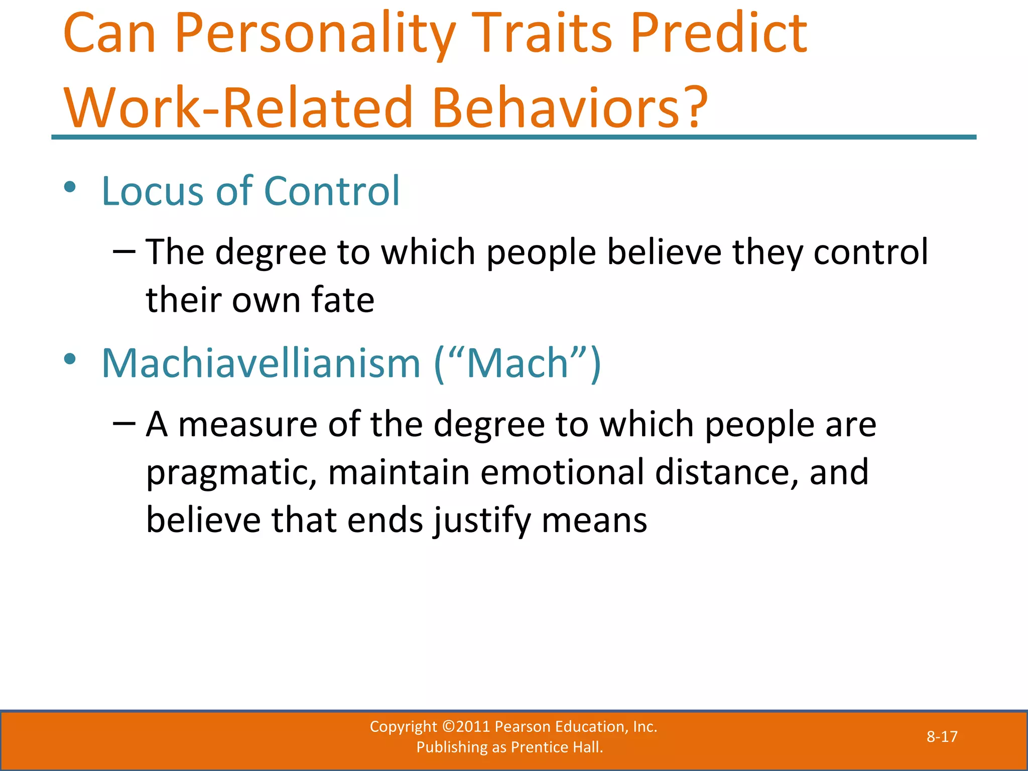 8-17
Can Personality Traits Predict
Work-Related Behaviors?
• Locus of Control
– The degree to which people believe they control
their own fate
• Machiavellianism (“Mach”)
– A measure of the degree to which people are
pragmatic, maintain emotional distance, and
believe that ends justify means
Copyright ©2011 Pearson Education, Inc.
Publishing as Prentice Hall.
 