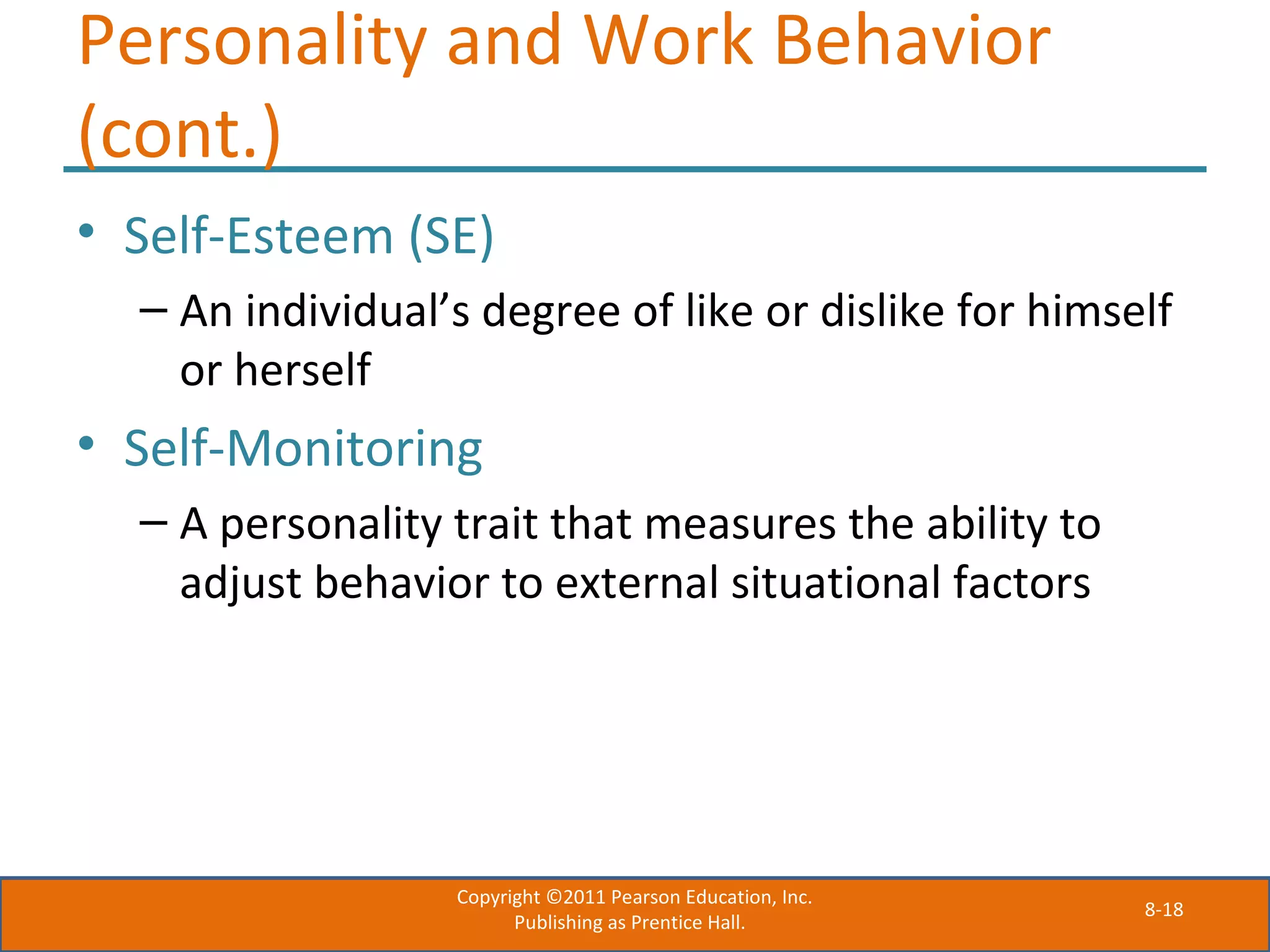 8-18
Personality and Work Behavior
(cont.)
• Self-Esteem (SE)
– An individual’s degree of like or dislike for himself
or herself
• Self-Monitoring
– A personality trait that measures the ability to
adjust behavior to external situational factors
Copyright ©2011 Pearson Education, Inc.
Publishing as Prentice Hall.
 