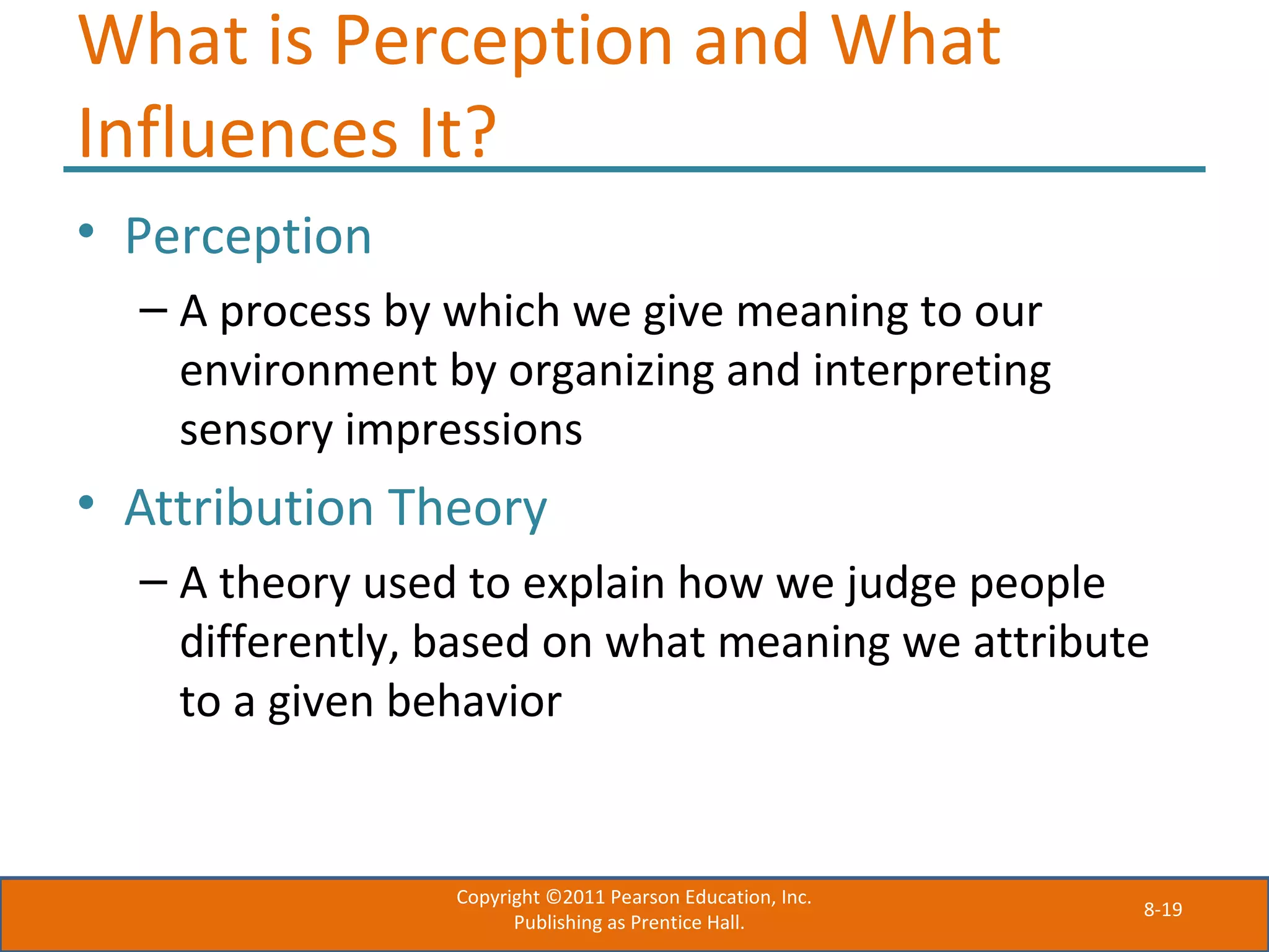 8-19
What is Perception and What
Influences It?
• Perception
– A process by which we give meaning to our
environment by organizing and interpreting
sensory impressions
• Attribution Theory
– A theory used to explain how we judge people
differently, based on what meaning we attribute
to a given behavior
Copyright ©2011 Pearson Education, Inc.
Publishing as Prentice Hall.
 