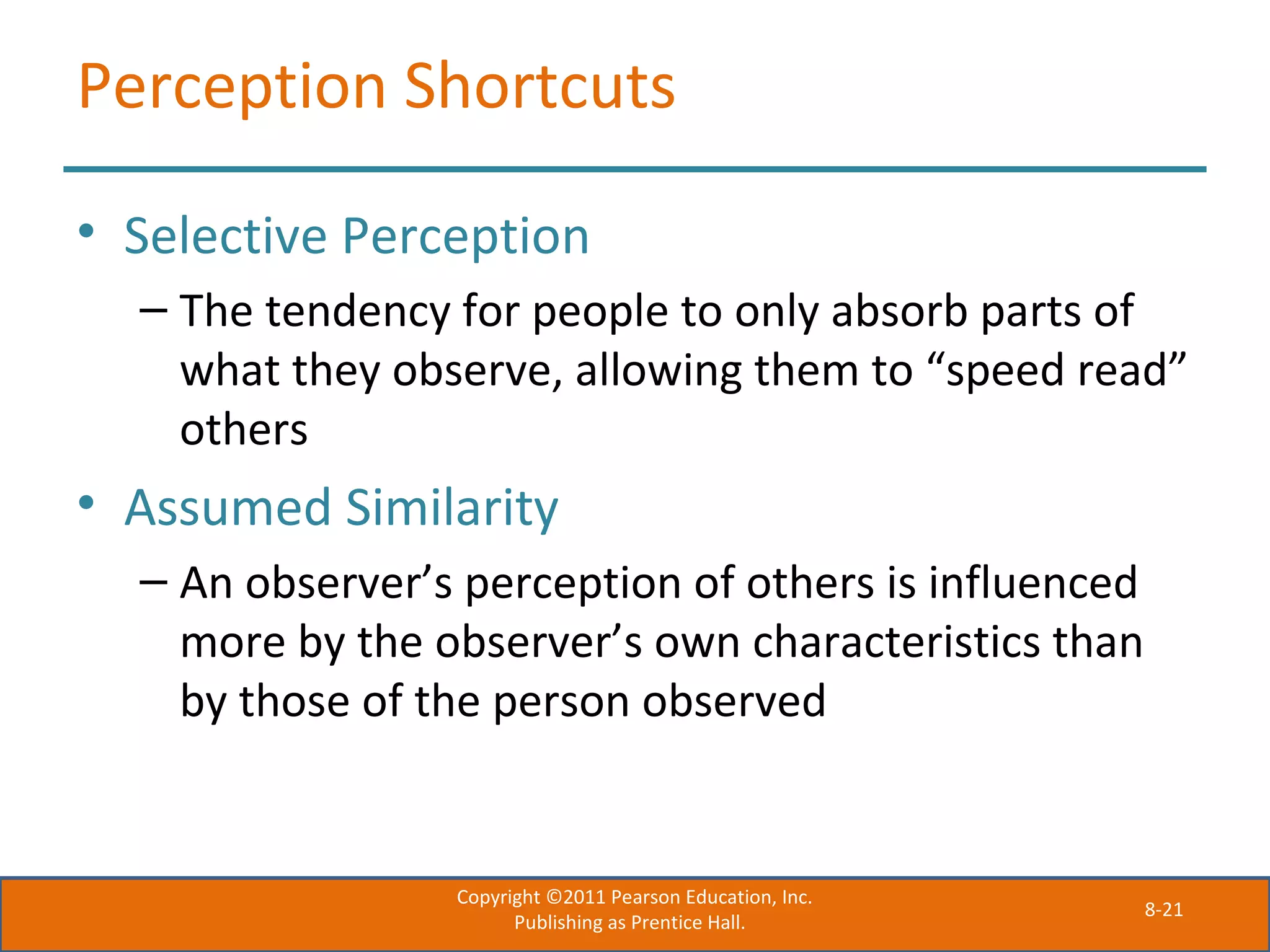 8-21
Perception Shortcuts
• Selective Perception
– The tendency for people to only absorb parts of
what they observe, allowing them to “speed read”
others
• Assumed Similarity
– An observer’s perception of others is influenced
more by the observer’s own characteristics than
by those of the person observed
Copyright ©2011 Pearson Education, Inc.
Publishing as Prentice Hall.
 