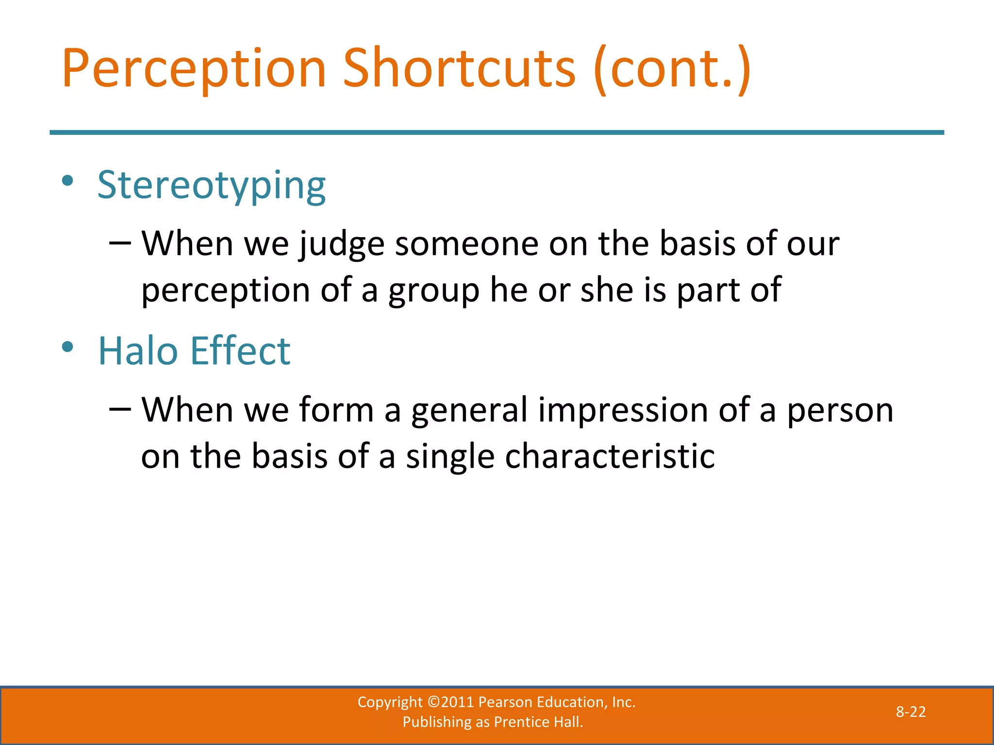 8-22
Perception Shortcuts (cont.)
• Stereotyping
– When we judge someone on the basis of our
perception of a group he or she is part of
• Halo Effect
– When we form a general impression of a person
on the basis of a single characteristic
Copyright ©2011 Pearson Education, Inc.
Publishing as Prentice Hall.
 