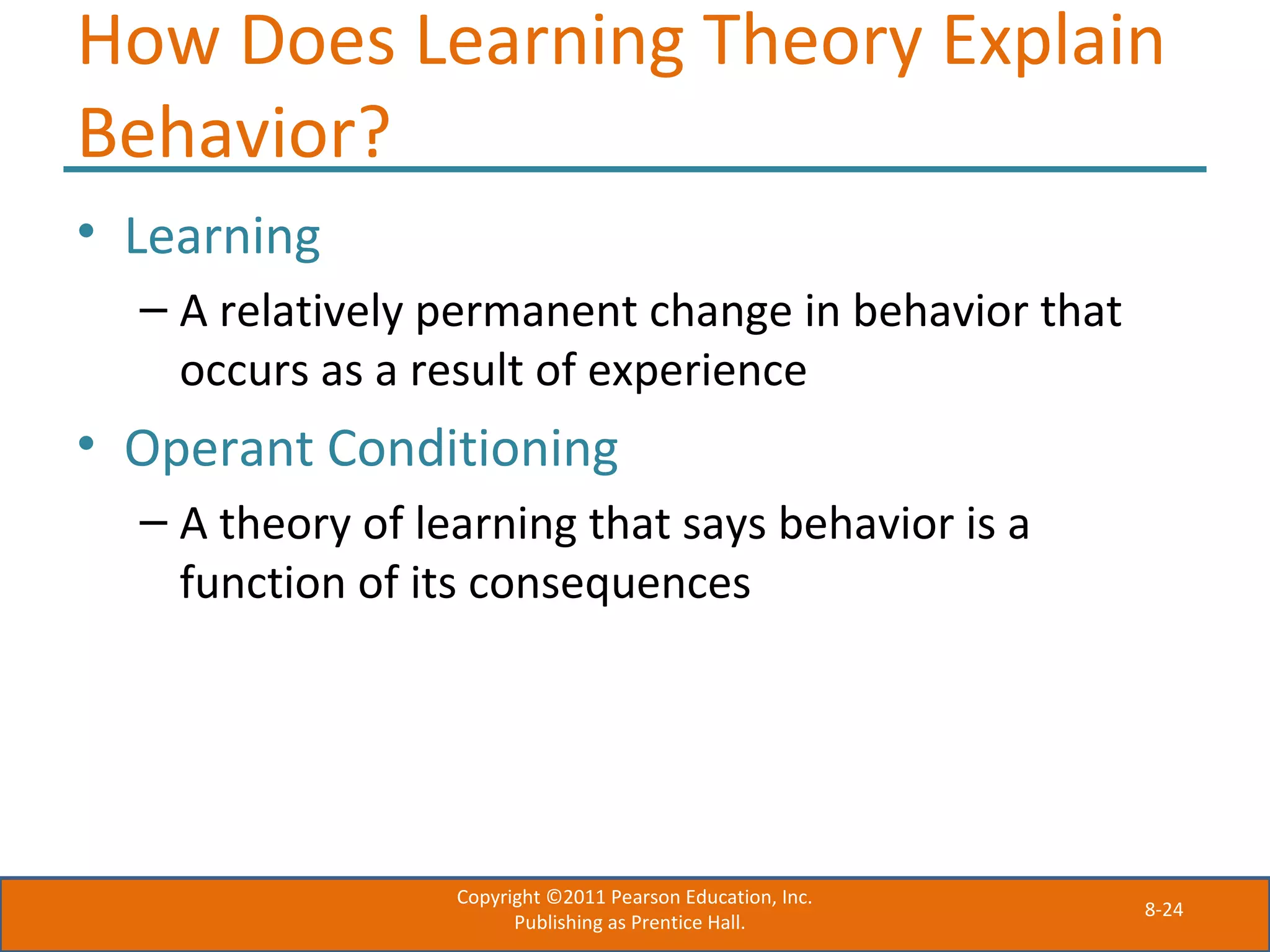 8-24
How Does Learning Theory Explain
Behavior?
• Learning
– A relatively permanent change in behavior that
occurs as a result of experience
• Operant Conditioning
– A theory of learning that says behavior is a
function of its consequences
Copyright ©2011 Pearson Education, Inc.
Publishing as Prentice Hall.
 