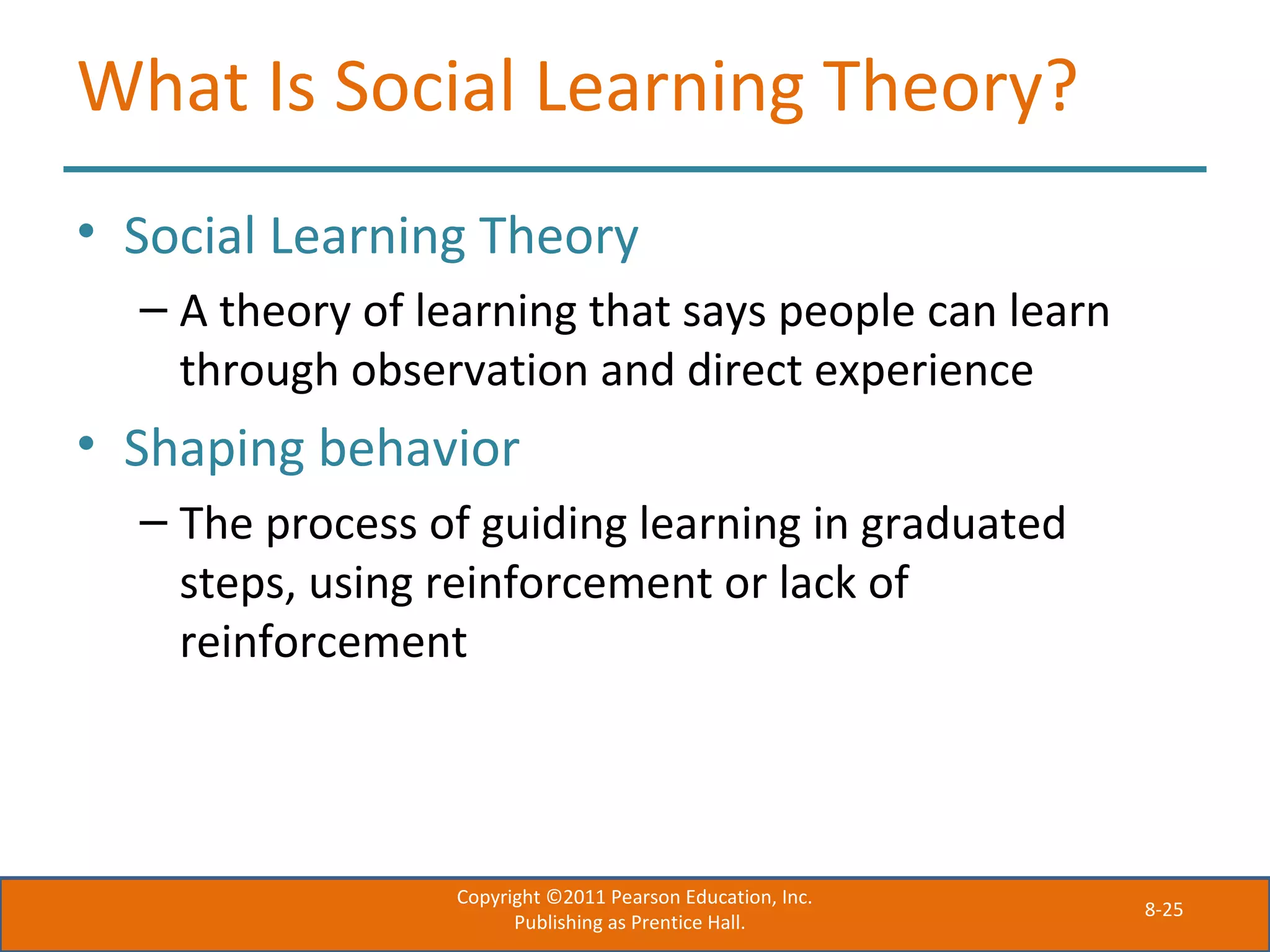 8-25
What Is Social Learning Theory?
• Social Learning Theory
– A theory of learning that says people can learn
through observation and direct experience
• Shaping behavior
– The process of guiding learning in graduated
steps, using reinforcement or lack of
reinforcement
Copyright ©2011 Pearson Education, Inc.
Publishing as Prentice Hall.
 