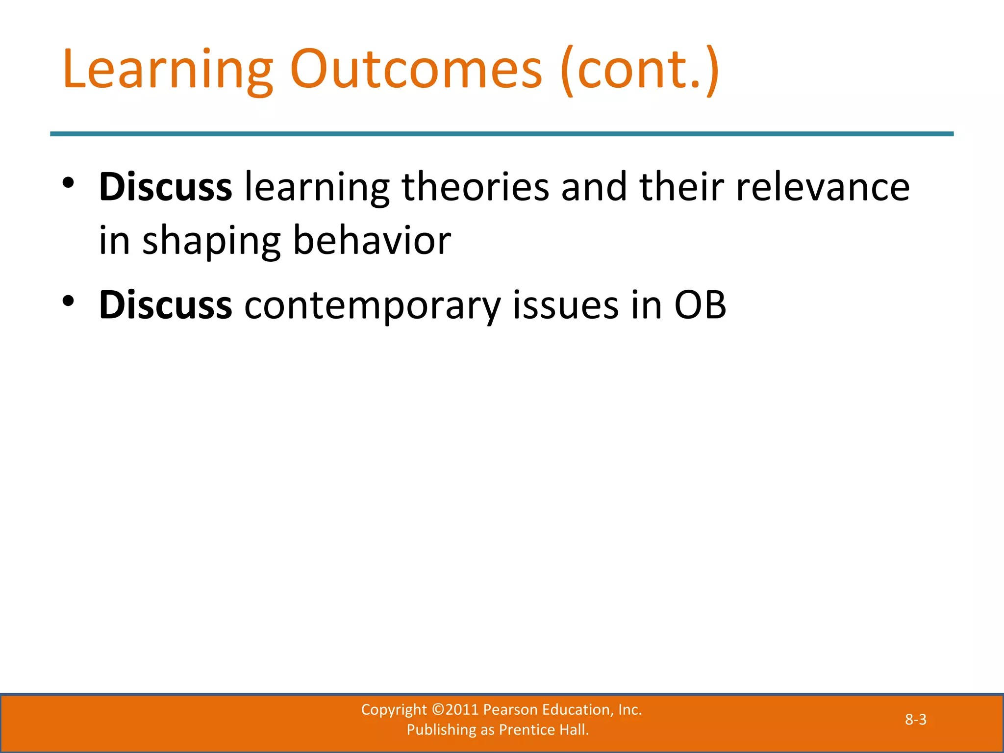 8-3
Learning Outcomes (cont.)
• Discuss learning theories and their relevance
in shaping behavior
• Discuss contemporary issues in OB
Copyright ©2011 Pearson Education, Inc.
Publishing as Prentice Hall.
 