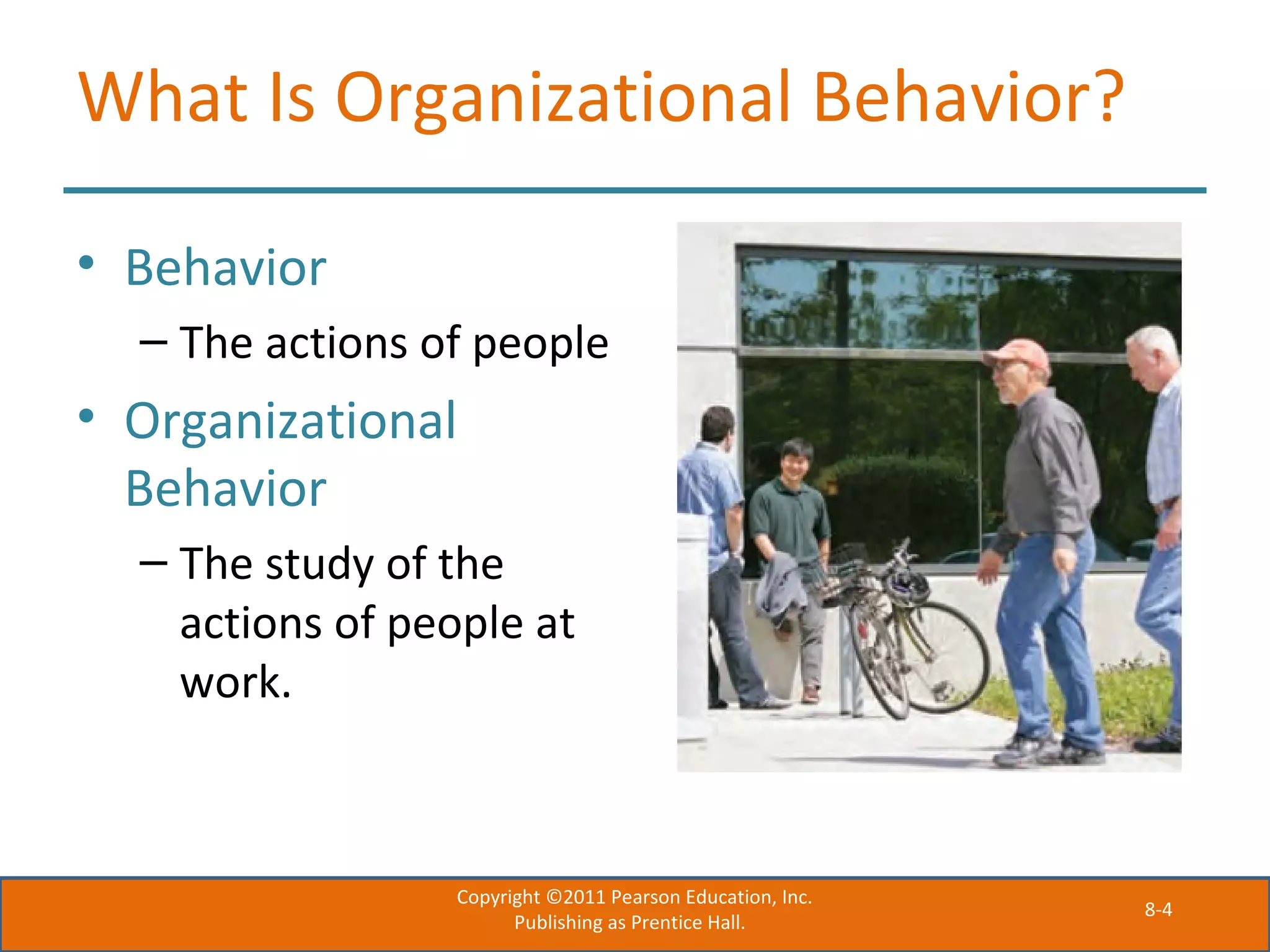 8-4
What Is Organizational Behavior?
• Behavior
– The actions of people
• Organizational
Behavior
– The study of the
actions of people at
work.
Copyright ©2011 Pearson Education, Inc.
Publishing as Prentice Hall.
 