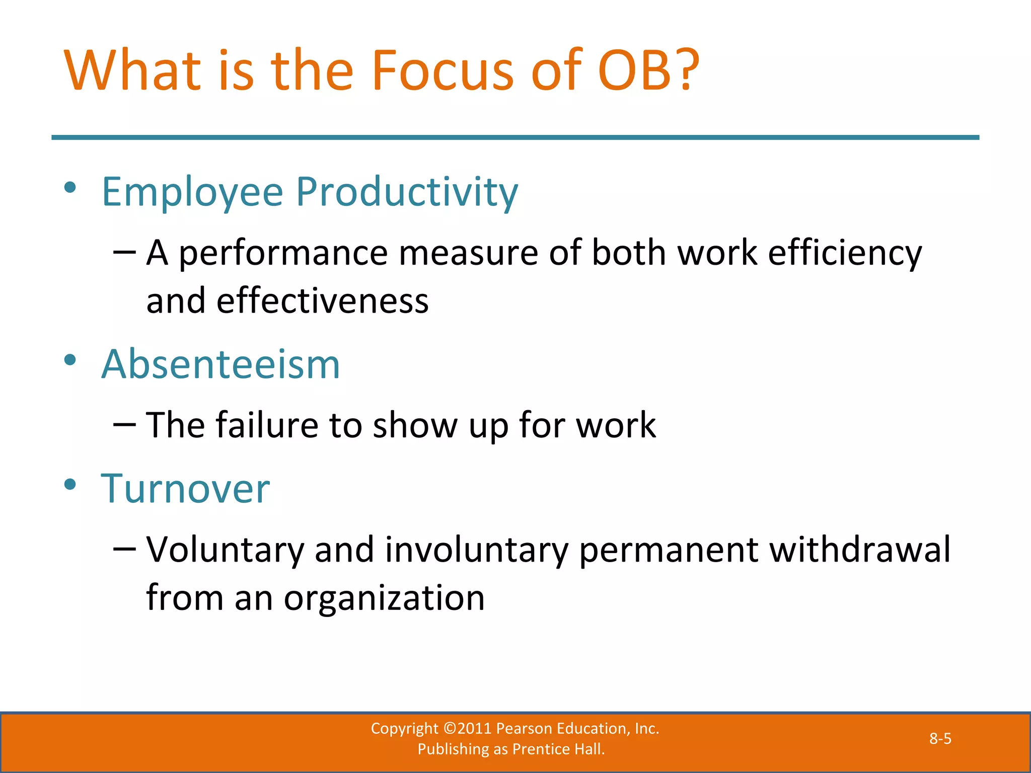8-5
What is the Focus of OB?
• Employee Productivity
– A performance measure of both work efficiency
and effectiveness
• Absenteeism
– The failure to show up for work
• Turnover
– Voluntary and involuntary permanent withdrawal
from an organization
Copyright ©2011 Pearson Education, Inc.
Publishing as Prentice Hall.
 
