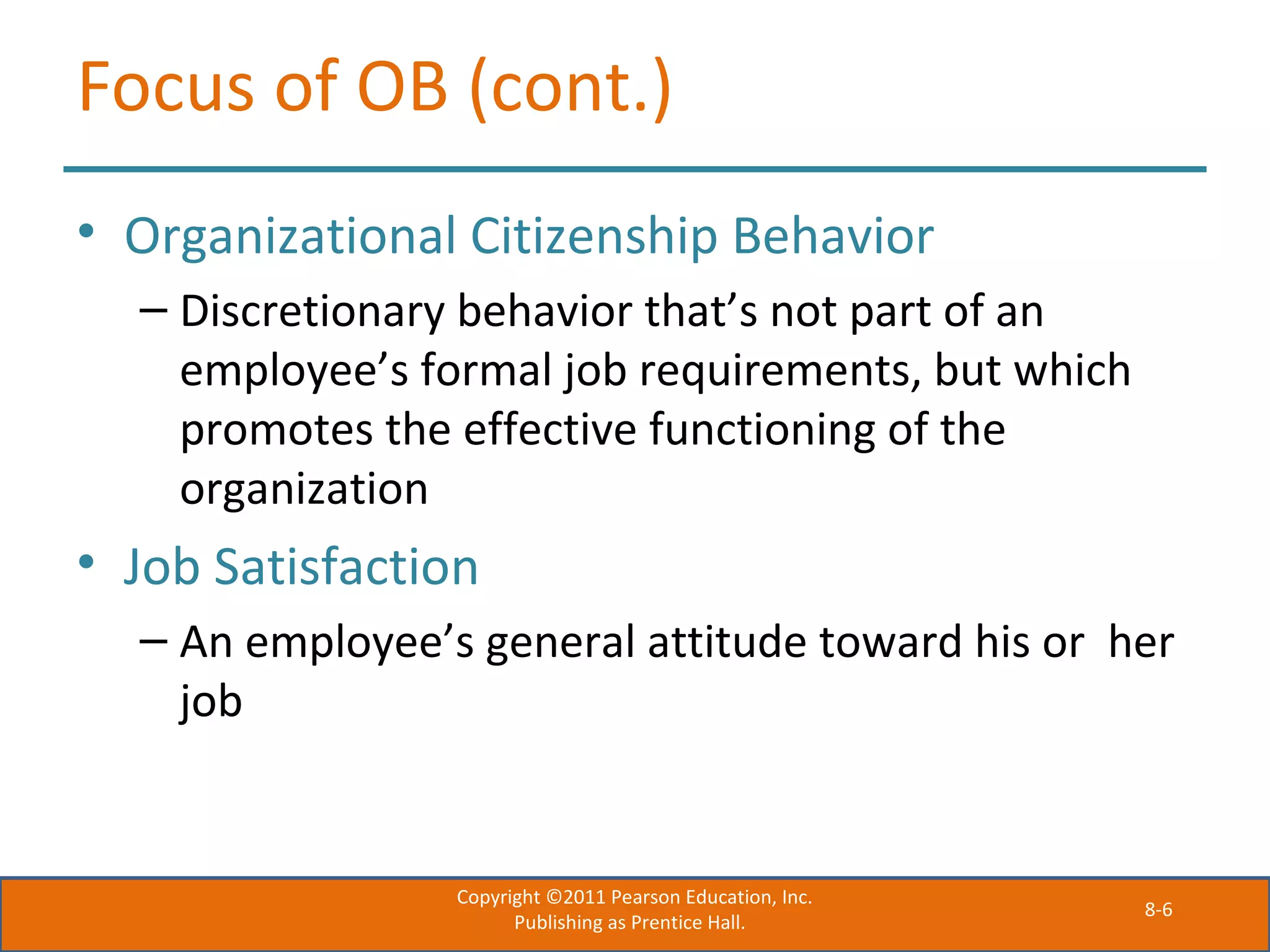 8-6
Focus of OB (cont.)
• Organizational Citizenship Behavior
– Discretionary behavior that’s not part of an
employee’s formal job requirements, but which
promotes the effective functioning of the
organization
• Job Satisfaction
– An employee’s general attitude toward his or her
job
Copyright ©2011 Pearson Education, Inc.
Publishing as Prentice Hall.
 