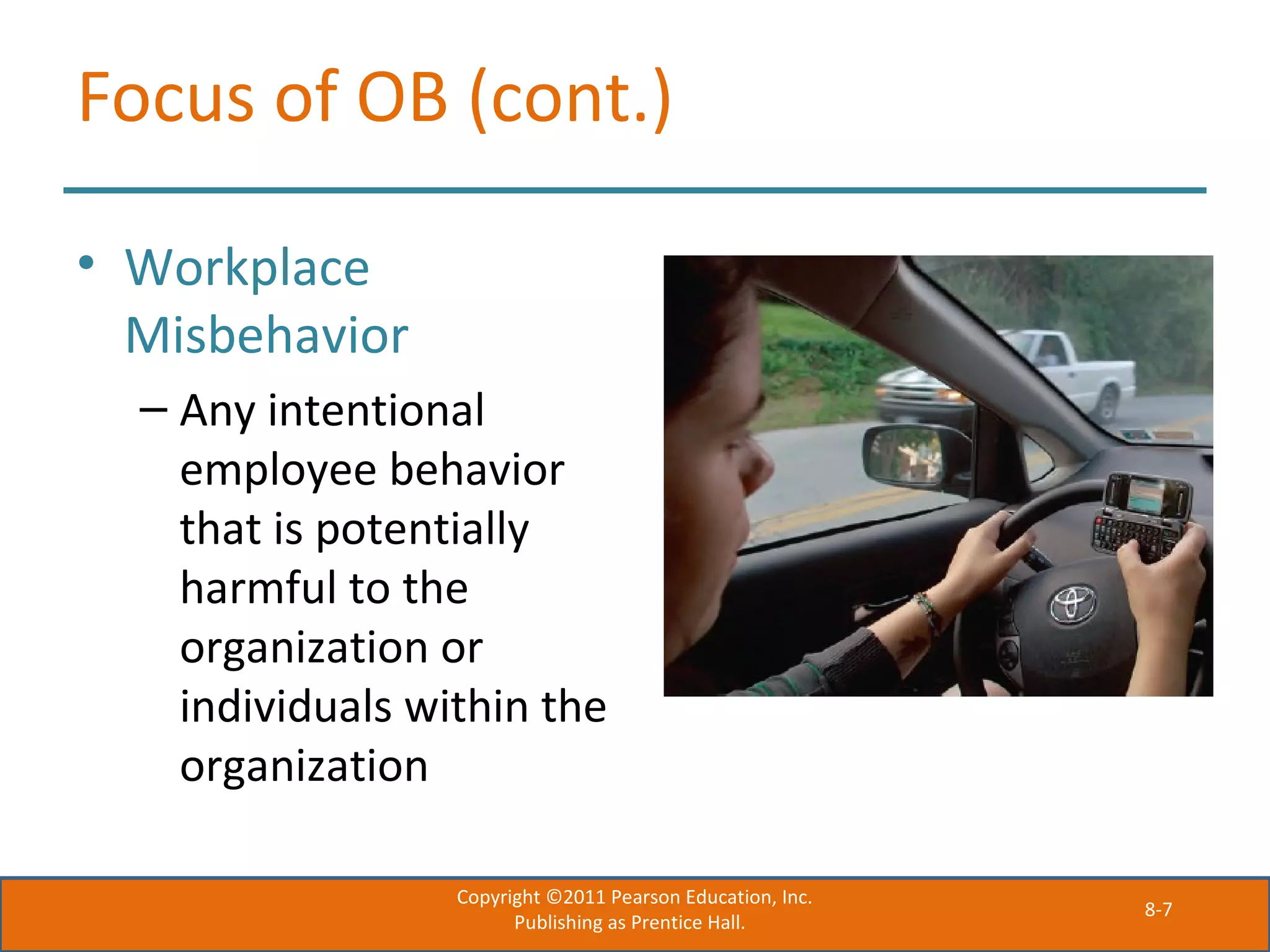 8-7
Focus of OB (cont.)
• Workplace
Misbehavior
– Any intentional
employee behavior
that is potentially
harmful to the
organization or
individuals within the
organization
Copyright ©2011 Pearson Education, Inc.
Publishing as Prentice Hall.
 