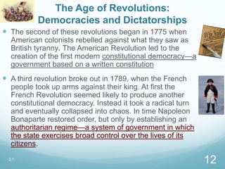 The Age of Revolutions:
Democracies and Dictatorships
 The second of these revolutions began in 1775 when
American colonists rebelled against what they saw as
British tyranny. The American Revolution led to the
creation of the first modern constitutional democracy—a
government based on a written constitution
 A third revolution broke out in 1789, when the French
people took up arms against their king. At first the
French Revolution seemed likely to produce another
constitutional democracy. Instead it took a radical turn
and eventually collapsed into chaos. In time Napoleon
Bonaparte restored order, but only by establishing an
authoritarian regime—a system of government in which
the state exercises broad control over the lives of its
citizens.
2.1
12
 