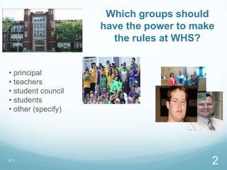 Which groups should
have the power to make
the rules at WHS?
• principal
• teachers
• student council
• students
• other (specify)
2.1
2
 