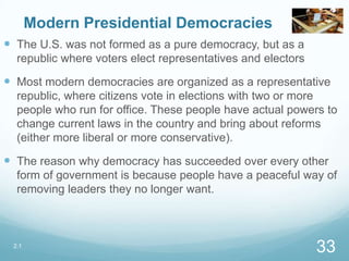 Modern Presidential Democracies
 The U.S. was not formed as a pure democracy, but as a
republic where voters elect representatives and electors
 Most modern democracies are organized as a representative
republic, where citizens vote in elections with two or more
people who run for office. These people have actual powers to
change current laws in the country and bring about reforms
(either more liberal or more conservative).
 The reason why democracy has succeeded over every other
form of government is because people have a peaceful way of
removing leaders they no longer want.
2.1
33
 