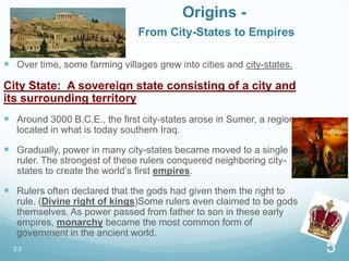 Origins -
From City-States to Empires
 Over time, some farming villages grew into cities and city-states.
City State: A sovereign state consisting of a city and
its surrounding territory
 Around 3000 B.C.E., the first city-states arose in Sumer, a region
located in what is today southern Iraq.
 Gradually, power in many city-states became moved to a single
ruler. The strongest of these rulers conquered neighboring city-
states to create the world’s first empires.
 Rulers often declared that the gods had given them the right to
rule. (Divine right of kings)Some rulers even claimed to be gods
themselves. As power passed from father to son in these early
empires, monarchy became the most common form of
government in the ancient world.
2.2 5
 