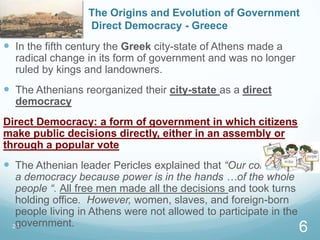 The Origins and Evolution of Government
Direct Democracy - Greece
 In the fifth century the Greek city-state of Athens made a
radical change in its form of government and was no longer
ruled by kings and landowners.
 The Athenians reorganized their city-state as a direct
democracy
Direct Democracy: a form of government in which citizens
make public decisions directly, either in an assembly or
through a popular vote
 The Athenian leader Pericles explained that “Our constitution is
a democracy because power is in the hands …of the whole
people “. All free men made all the decisions and took turns
holding office. However, women, slaves, and foreign-born
people living in Athens were not allowed to participate in the
government.2.1
6
 