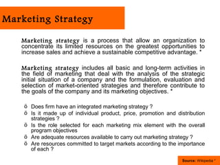 Marketing Strategy

   Marketing strategy is a process that allow an organization to
   concentrate its limited resources on the greatest opportunities to
   increase sales and achieve a sustainable competitive advantage. *

   Marketing strategy includes all basic and long-term activities in
   the field of marketing that deal with the analysis of the strategic
   initial situation of a company and the formulation, evaluation and
   selection of market-oriented strategies and therefore contribute to
   the goals of the company and its marketing objectives. *

    ö Does firm have an integrated marketing strategy ?
    ö Is it made up of individual product, price, promotion and distribution
      strategies ?
    ö Is the role selected for each marketing mix element with the overall
      program objectives
    ö Are adequate resources available to carry out marketing strategy ?
    ö Are resources committed to target markets according to the importance
      of each ?

                                                                  Source: Wikipedia *
 