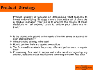 Product Strategy

      Product strategy is focused on determining what features to
      invest in developing. Strategy is more than just a set of plans. As
      a product manager, your job is to analyze the results of those
      decisions on an ongoing basis to ensure your plans are on
      track.*


    ö Is the product mix geared to the needs of the firm seeks to address for
      each product market?
    ö What branding strategy to be used
    ö How to position the brand against competitors
    ö The firm need to evaluate the product offer and performance on regular
      basis
    ö If necessary, firm need to review and make decisions regarding any
      addition, deletions and/or modifications according to market feed back



                                                                        *Source:
                                                                  brandingstretegyinside
 