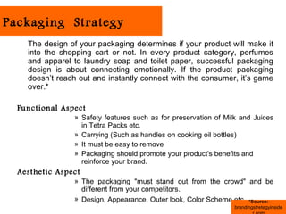 Packaging Strategy
    The design of your packaging determines if your product will make it
    into the shopping cart or not. In every product category, perfumes
    and apparel to laundry soap and toilet paper, successful packaging
    design is about connecting emotionally. If the product packaging
    doesn’t reach out and instantly connect with the consumer, it’s game
    over.*

  Functional Aspect
                » Safety features such as for preservation of Milk and Juices
                  in Tetra Packs etc.
                » Carrying (Such as handles on cooking oil bottles)
                » It must be easy to remove
                » Packaging should promote your product's benefits and
                  reinforce your brand.
  Aesthetic Aspect
                » The packaging "must stand out from the crowd" and be
                  different from your competitors.
                » Design, Appearance, Outer look, Color Scheme etc *Source:
                                                                 brandingstretegyinside
 