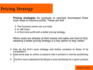 Pricing Strategy

      Pricing strategies for products or services encompass three
      main ways to improve profits. These are that

        ö The business owner can cut costs
        ö or sell more,
        ö or find more profit with a better pricing strategy.

      When costs are already at their lowest and sales are hard to find,
      adopting a better pricing strategy is a key option to stay viable.*


    ö How do the firm’s price strategy and tactics compare to those of its
      competition?
    ö Does price play an active or passive role in product or service positioning
      ?
    ö The firm must understand the Buyer’s price sensitivity for a given product
      ?

                                                                      *Source: Wikipedia
 
