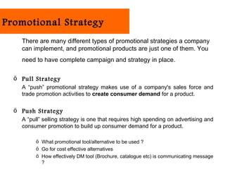 Promotional Strategy
    There are many different types of promotional strategies a company
    can implement, and promotional products are just one of them. You
    need to have complete campaign and strategy in place.

  ö Pull Strategy
    A “push” promotional strategy makes use of a company's sales force and
    trade promotion activities to create consumer demand for a product.

  ö Push Strategy
    A “pull” selling strategy is one that requires high spending on advertising and
    consumer promotion to build up consumer demand for a product.

         ö What promotional tool/alternative to be used ?
         ö Go for cost effective alternatives
         ö How effectively DM tool (Brochure, catalogue etc) is communicating message
           ?
 