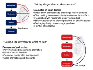 "Taking the product to the customer"

                             Examples of push tactics
                             öTrade show promotions to encourage retailer demand
                             öDirect selling to customers in showrooms or face to face
                             öNegotiation with retailers to stock your product
                             öEfficient supply chain allowing retailers an efficient supply
                             öPackaging design to encourage purchase
                             öPoint of sale displays




""Getting the customer to come to you"

Examples of pull tactics
öAdvertising and mass media promotion
öWord of mouth referrals
öCustomer relationship management
öSales promotions and discounts
 