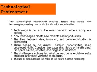 Technological
Environment

   The technological environment includes forces that             create    new
   technologies, creating new product and market opportunities.

    ö Technology is perhaps the most dramatic force shaping our
      destiny
    ö New technologies create new markets and opportunities
    ö The time between idea, invention, and commercialization is
      decreasing
    ö There seems to be almost unlimited opportunities being
      developed daily. Consider the expanding fields of health care,
      the space shuttle, robotics, and biogenetic industries.
    ö The challenge is not only technical but also commercial--to make
      practical, affordable versions of products.
    ö The use of data bases is the wave of the future in direct marketing
 